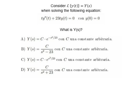 Consider £ {y(t)} = Y(s)
when solving the following equation:
ty"(t) + 23ty(t) = 0 con y(0) = 0
What is Y(s)?
A) Y(s) = C.e-²/23 con C una constante arbitraria.
C
B) Y(s) =
con C una constante arbitraria.
$²-23 c
C) Y(s) = C. e¹²/23 con C una constante arbitraria.
D) Y(s) =
C
s² + 23
con Cuna constante arbitraria.