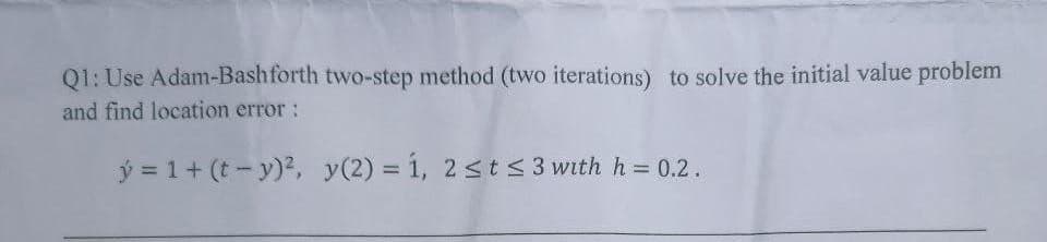 Q1: Use Adam-Bashforth two-step method (two iterations) to solve the initial value problem
and find location error:
y = 1 + (t- y)², y(2) = 1, 2 ≤ t ≤ 3 with h = 0.2.