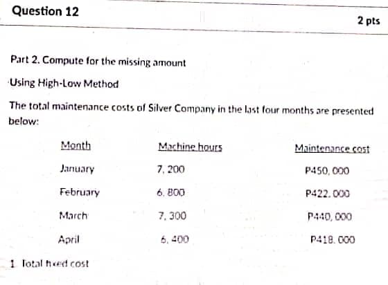 Question 12
2 pts
Part 2. Compute for the missing amount
Using High-Low Method
The total maintenance costs of Silver Company in the last four months are presented
below:
Month
Machine hours
Maintenance cost
Jarnuary
7, 200
P450, 000
February
6. B00
P422.000
March
7, 300
P440, 000
April
6, 400
P418. 000
1 Total hed cost
