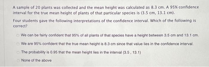 A sample of 20 plants was collected and the mean height was calculated as 8.3 cm. A 95% confidence
interval for the true mean height of plants of that particular species is (3.5 cm, 13.1 cm).
Four students gave the following interpretations of the confidence interval. Which of the following is
correct?
We can be fairly confident that 95% of all plants of that species have a height between 3.5 cm and 13.1 cm.
We are 95% confident that the true mean height is 8.3 cm since that value lies in the confidence interval.
The probability is 0.95 that the mean height lies in the interval (3.5, 13.1)
None of the above