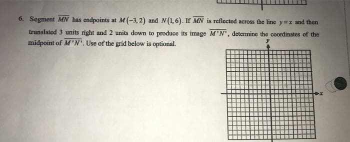 6. Segment MN has endpoints at M(-3, 2) and N(1,6). If MN is reflected across the line y=x and then
translated 3 units right and 2 units down to produce its image M'N', determine the coordinates of the
midpoint of M'N'. Use of the grid below is optional.
