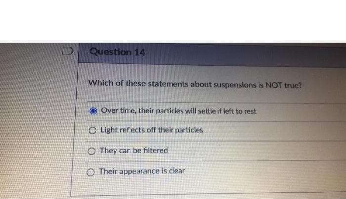 Question 14
Which of these statements about suspensions is NOT true?
Over time, their particles will settle if left to rest
O Light reflects off their particles
O They can be filtered
O Their appearance is clear
