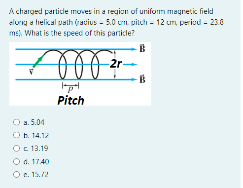A charged particle moves in a region of uniform magnetic field
along a helical path (radius = 5.0 cm, pitch = 12 cm, period = 23.8
ms). What is the speed of this particle?
B
2r-
B
Pitch
а. 5.04
O b. 14.12
O c. 13.19
O d. 17.40
e. 15.72
