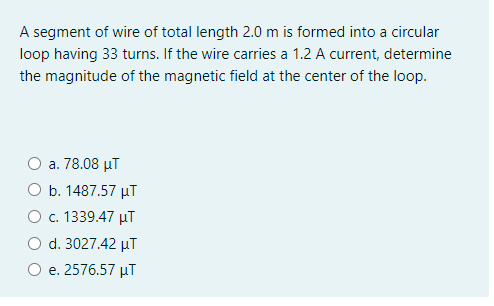 A segment of wire of total length 2.0 m is formed into a circular
loop having 33 turns. If the wire carries a 1.2 A current, determine
the magnitude of the magnetic field at the center of the loop.
a. 78.08 µT
O b. 1487.57 µT
O c. 1339.47 µT
d. 3027.42 µT
e. 2576.57 µT
