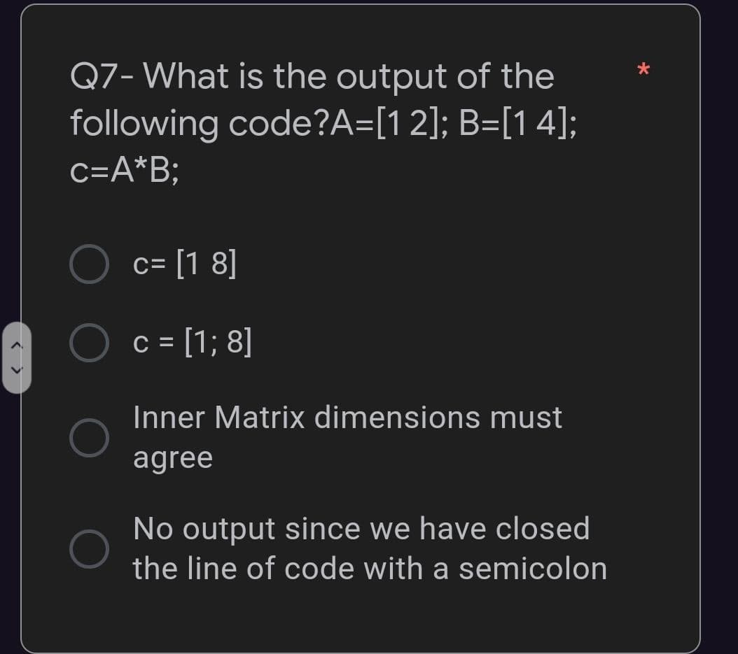 Q7- What is the output of the
following code?A=[12]; B=[14];
c=A*B;
c= [1 8]
c = [1; 8]
Inner Matrix dimensions must
agree
No output since we have closed
the line of code with a semicolon
