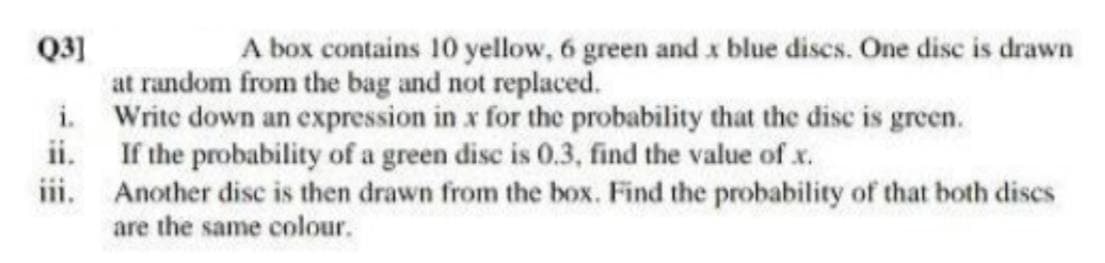 Q3]
at random from the bag and not replaced.
i. Write down an expression in x for the probability that the disc is green.
ii. If the probability of a green disc is 0.3, find the value of x.
iii.
A box contains 10 yellow, 6 green and x blue discs. One disc is drawn
Another disc is then drawn from the box. Find the probability of that both dises
are the same colour.
