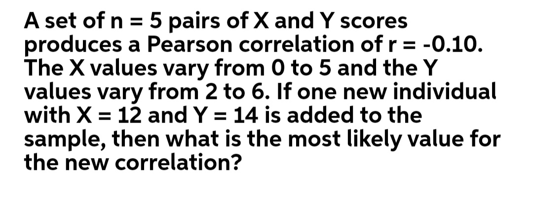 A set of n = 5 pairs of X and Y scores
produces a Pearson correlation of r = -0.10.
The X values vary from 0 to 5 and the Y
values vary from 2 to 6. If one new individual
with X = 12 and Y = 14 is added to the
sample, then what is the most likely value for
the new correlation?
%3D
