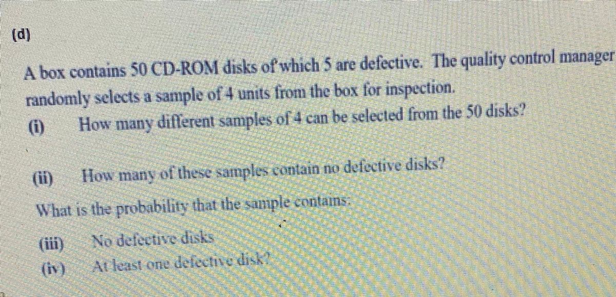 (d)
A box contains 50 CD-ROM disks of which 5 are defective. The quality control manager
randomly selects a sample of 4 units from the box for inspection.
How many different samples of 4 can be selected from the 50 disks?
(i)
(ii)
How many of these samples contain no defective disks?
What is the probability that the sample contains
(ii)
No defective disks
(Iv)
A delective disk
Atleast one

