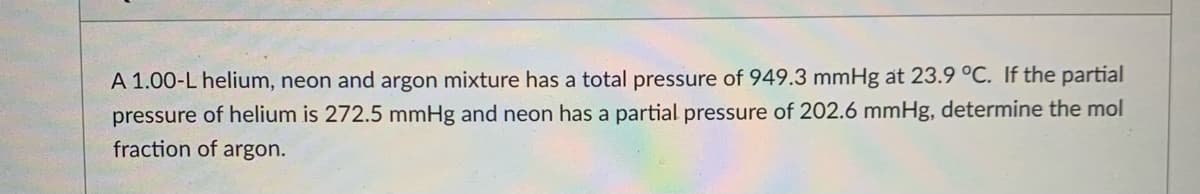 A 1.00-L helium, neon and argon mixture has a total pressure of 949.3 mmHg at 23.9 °C. If the partial
pressure of helium is 272.5 mmHg and neon has a partial pressure of 202.6 mmHg, determine the mol
fraction of argon.
