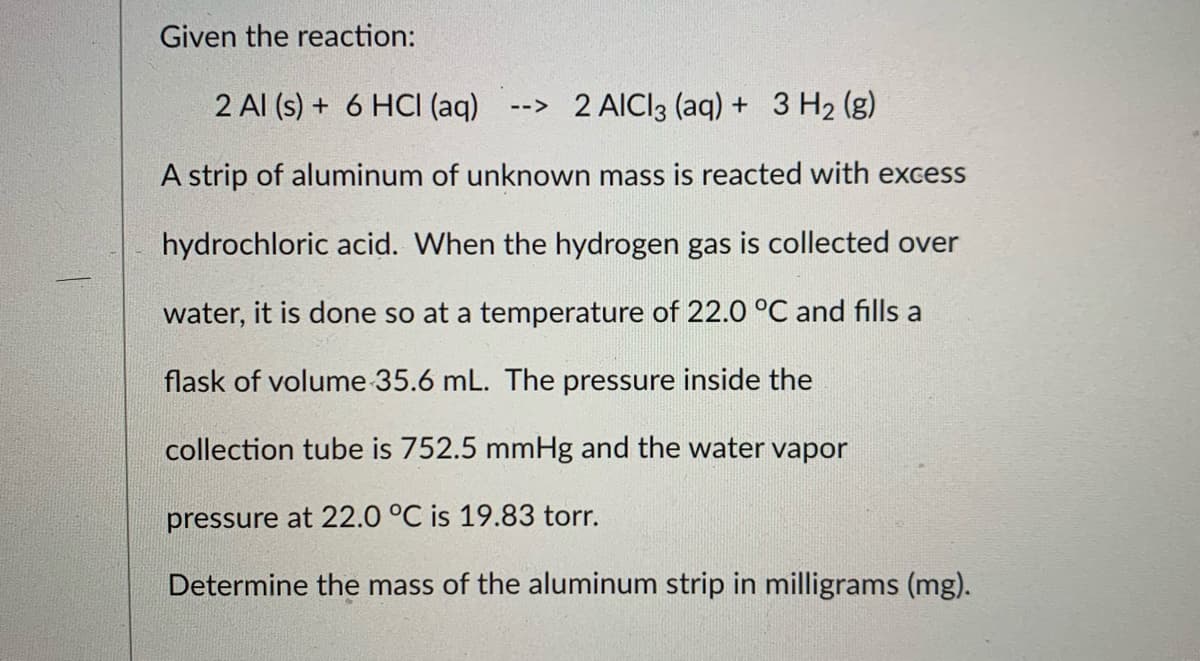 Given the reaction:
2 Al (s) + 6 HCI (aq)
--> 2 AICI3 (aq) + 3 H2 (g)
A strip of aluminum of unknown mass is reacted with excess
hydrochloric acid. When the hydrogen gas is collected over
water, it is done so at a temperature of 22.0 °C and fills a
flask of volume 35.6 mL. The pressure inside the
collection tube is 752.5 mmHg and the water vapor
pressure at 22.0 °C is 19.83 torr.
Determine the mass of the aluminum strip in milligrams (mg).
