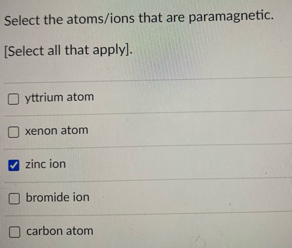 Select the atoms/ions that are paramagnetic.
[Select all that apply].
yttrium atom
xenon atom
zinc ion
O bromide ion
carbon atom
