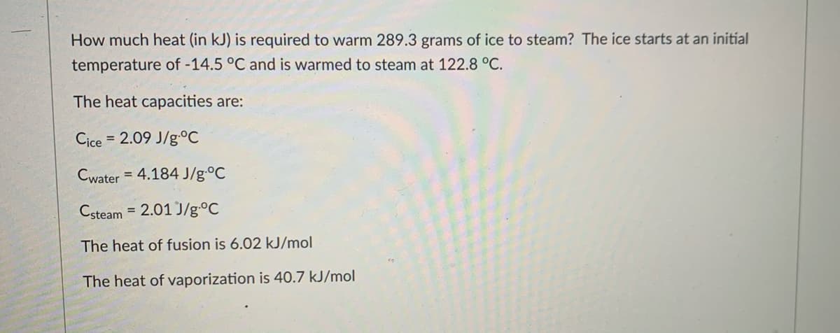 How much heat (in kJ) is required to warm 289.3 grams of ice to steam? The ice starts at an initial
temperature of -14.5 °C and is warmed to steam at 122.8 °C.
The heat capacities are:
Cice
= 2.09 J/g.°C
Cwater = 4.184 J/g.°C
Csteam
= 2.01 J/g.°C
The heat of fusion is 6.02 kJ/mol
The heat of vaporization is 40.7 kJ/mol

