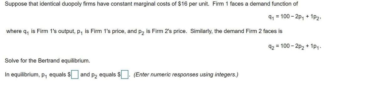 Suppose that identical duopoly firms have constant marginal costs of $16 per unit. Firm 1 faces a demand function of
9, = 100 - 2p, + 1p2,
where q, is Firm 1's output, p, is Firm 1's price, and p, is Firm 2's price. Similarly, the demand Firm 2 faces is
92 = 100 - 2p2 + 1p1.
Solve for the Bertrand equilibrium.
In equilibrium, p, equals $
and p2 equals $. (Enter numeric responses using integers.)
