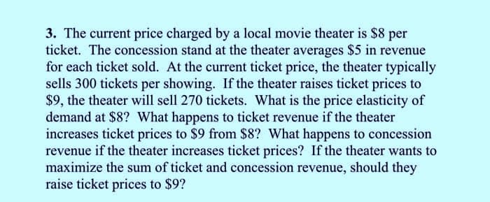 3. The current price charged by a local movie theater is $8 per
ticket. The concession stand at the theater averages $5 in revenue
for each ticket sold. At the current ticket price, the theater typically
sells 300 tickets per showing. If the theater raises ticket prices to
$9, the theater will sell 270 tickets. What is the price elasticity of
demand at $8? What happens to ticket revenue if the theater
increases ticket prices to $9 from $8? What happens to concession
revenue if the theater increases ticket prices? If the theater wants to
maximize the sum of ticket and concession revenue, should they
raise ticket prices to $9?
