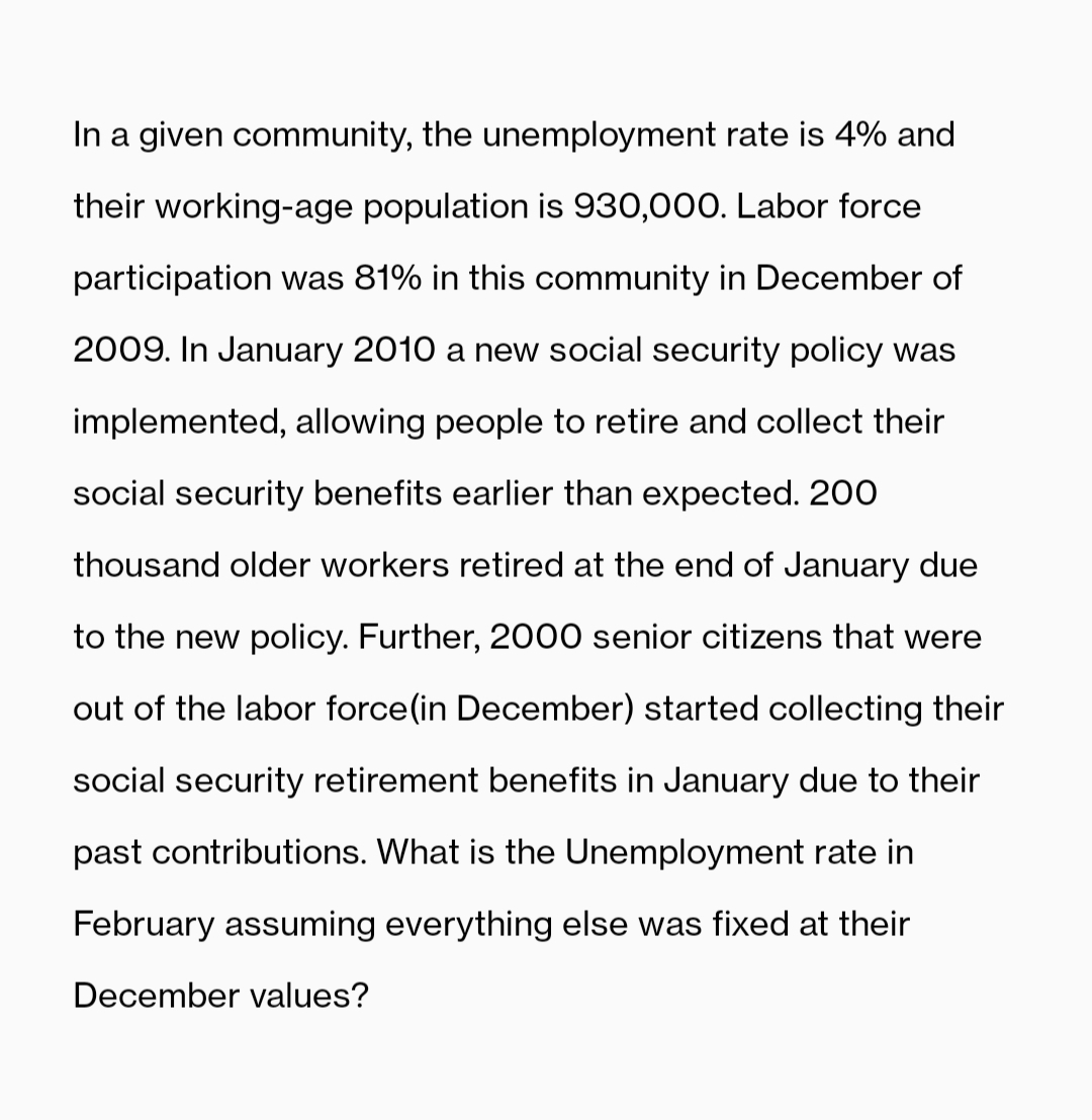 In a given community, the unemployment rate is 4% and
their working-age population is 930,000. Labor force
participation was 81% in this community in December of
2009. In January 2010 a new social security policy was
implemented, allowing people to retire and collect their
social security benefits earlier than expected. 200
thousand older workers retired at the end of January due
to the new policy. Further, 2000 senior citizens that were
out of the labor force (in December) started collecting their
social security retirement benefits in January due to their
past contributions. What is the Unemployment rate in
February assuming everything else was fixed at their
December values?