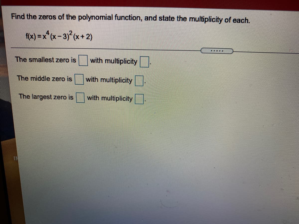 Find the zeros of the polynomial function, and state the multiplicity of each.
f(x) =x*(x- 3) (x + 2)
The smallest zero is
with multiplicity.
The middle zero is
with multiplicity
The largest zero is
with multiplicity
IN
