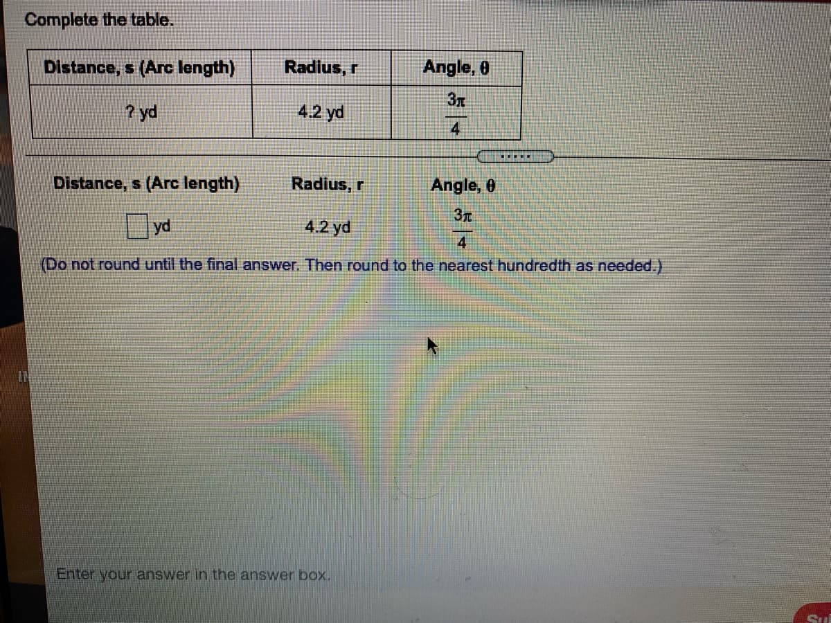 Complete the table.
Distance, s (Arc length)
Radius, r
Angle, 0
3T
? yd
4.2 yd
4
Distance, s (Arc length)
Radius, r
Angle, 0
yd
4.2 yd
(Do not round until the final answer. Then round to the nearest hundredth as needed.)
IN
Enter your answer in the answer box.
Sul
