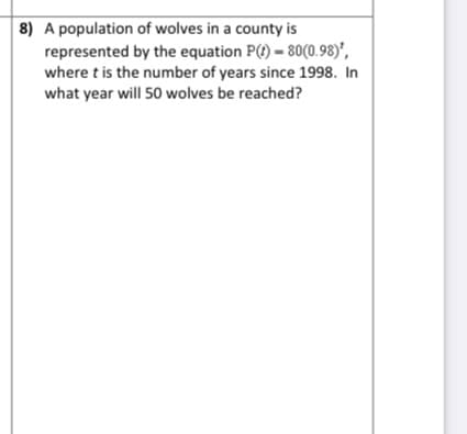 8) A population of wolves in a county is
represented by the equation P(t) = 80(0.98)',
where t is the number of years since 1998. In
what year will 50 wolves be reached?
