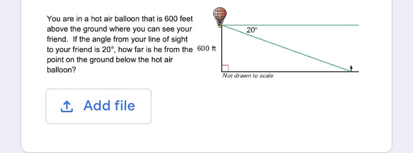You are in a hot air balloon that is 600 feet
above the ground where you can see your
20°
friend. If the angle from your line of sight
to your friend is 20°, how far is he from the 600 ft
point on the ground below the hot air
balloon?
Not drawn to scale
1 Add file
