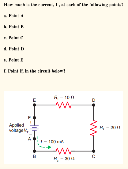 How much is the current, I , at each of the following points?
a. Point A
b. Point B
c. Point C
d. Point D
e. Point E
f. Point
in the circuit below?
R, = 10 N
E
F
+
Applied
voltage V,
R = 20 N
A
I = 100 mA
B
R = 30 N

