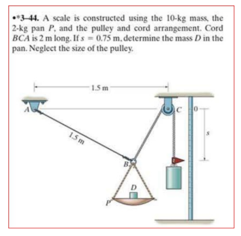 *3-44. A scale is constructed using the 10-kg mass, the
2-kg pan P, and the pulley and cord arrangement. Cord
BCA is 2 m long. If s 0.75 m, determine the mass D in the
pan. Neglect the size of the pulley.
1.5m-
1.5 m
B
