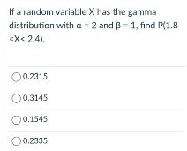 If a random variable X has the gamma
distribution with a = 2 and B = 1, find P(1.8
<X< 2.4).
O0.2315
0.3145
0.1545
O0.2335
