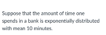 Suppose that the amount of time one
spends in a bank is exponentially distributed
with mean 10 minutes.
