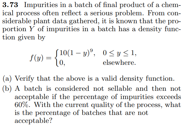 3.73 Impurities in a batch of final product of a chem-
ical process often reflect a serious problem. From con-
siderable plant data gathered, it is known that the pro-
portion Y of impurities in a batch has a density func-
tion given by
S10(1 – y)°, 0<y<1,
f(y)
10,
-
elsewhere.
(a) Verify that the above is a valid density function.
(b) A batch is considered not sellable and then not
acceptable if the percentage of impurities exceeds
60%. With the current quality of the process, what
is the percentage of batches that are not
acceptable?
