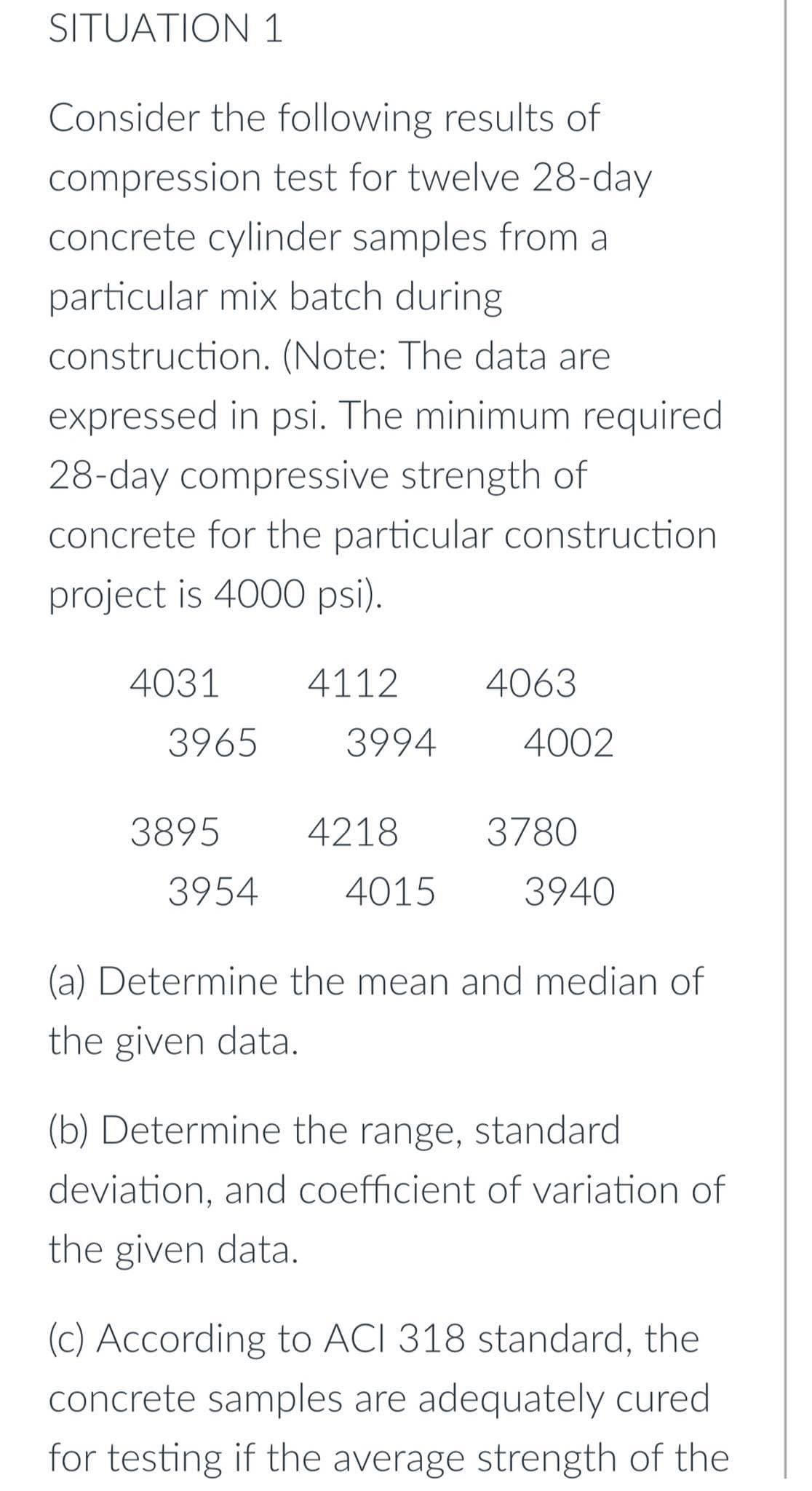 SITUATION 1
Consider the following results of
compression test for twelve 28-day
concrete cylinder samples from a
particular mix batch during
construction. (Note: The data are
expressed in psi. The minimum required
28-day compressive strength of
concrete for the particular construction
project is 4000 psi).
4031
4112
4063
3965
3994
4002
3895
4218
3780
3954
4015
3940
(a) Determine the mean and median of
the given data.
(b) Determine the range, standard
deviation, and coefficient of variation of
the given data.
(c) According to ACI 318 standard, the
concrete samples are adequately cured
for testing if the average strength of the
