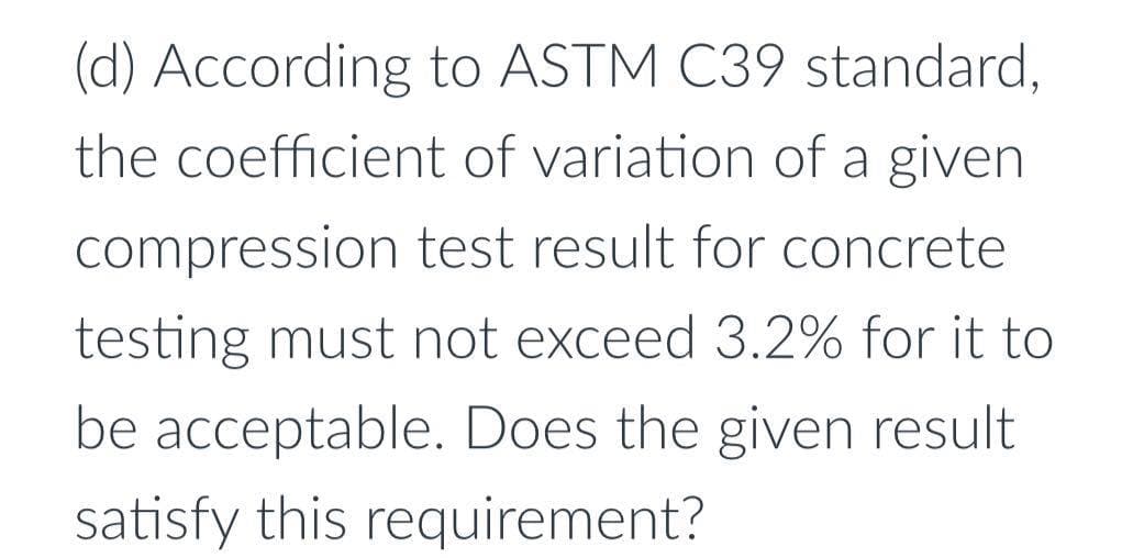 (d) According to ASTM C39 standard,
the coefficient of variation of a given
compression test result for concrete
testing must not exceed 3.2% for it to
be acceptable. Does the given result
satisfy this requirement?
