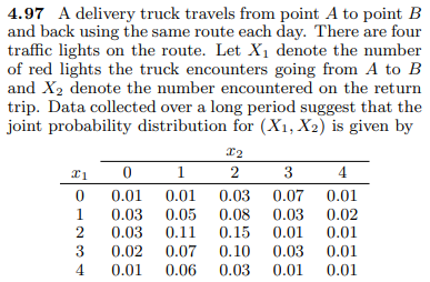 4.97 A delivery truck travels from point A to point B
and back using the same route each day. There are four
traffic lights on the route. Let Xı denote the number
of red lights the truck encounters going from A to B
and X2 denote the number encountered on the return
trip. Data collected over a long period suggest that the
joint probability distribution for (X1, X2) is given by
x2
1
2
3
4
0.01
0.03
0.01
0.03
0.07
0.01
0.05
0.11
0.08
0.15 0.01
1
0.03 0.02
2
0.03
0.01
3
0.02
0.07
0.10
0.03
0.01
4
0.01
0.06
0.03
0.01
0.01
