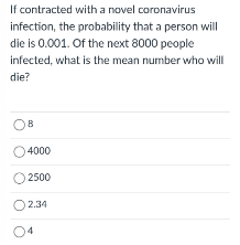 If contracted with a novel coronavirus
infection, the probability that a person will
die is 0.001. Of the next 8000 people
infected, what is the mean number who will
die?
O4000
O 2500
O234
04

