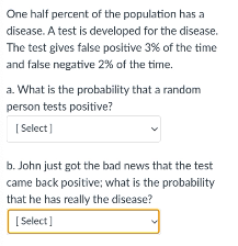 One half percent of the population has a
disease. A test is developed for the disease.
The test gives false positive 3% of the time
and false negative 2% of the time.
a. What is the probability that a random
person tests positive?
| Select)
b. John just got the bad news that the test
came back positive; what is the probability
that he has really the disease?
[ Select]
