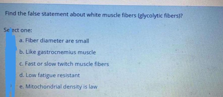Find the false statement about white muscle fibers (glycolytic fibers)?
Se ect one:
a. Fiber diameter are small
b. Like gastrocnemius muscle
C. Fast or slow twitch muscle fibers
d. Low fatigue resistant
e. Mitochondrial density is law
