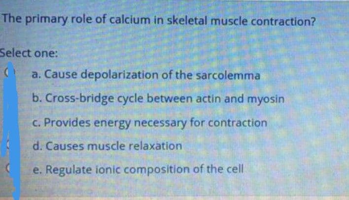 The primary role of calcium in skeletal muscle contraction?
Select one:
a. Cause depolarization of the sarcolemma
b. Cross-bridge cycle between actin and myosin
C. Provides energy necessary for contraction
d. Causes muscle relaxation
e. Regulate ionic composition of the cell
