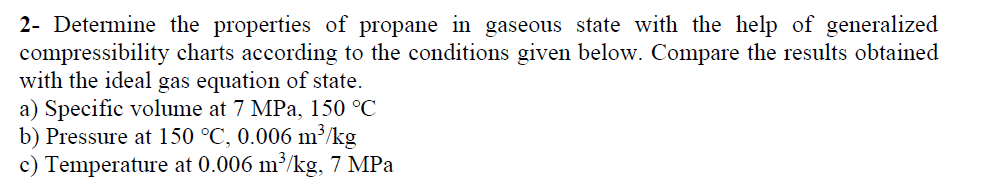 2- Determine the properties of propane in gaseous state with the help of generalized
compressibility charts according to the conditions given below. Compare the results obtained
with the ideal gas equation of state.
a) Specific volume at 7 MPa, 150 °C
b) Pressure at 150 °C, 0.006 m³/kg
c) Temperature at 0.006 m³/kg, 7 MPa
