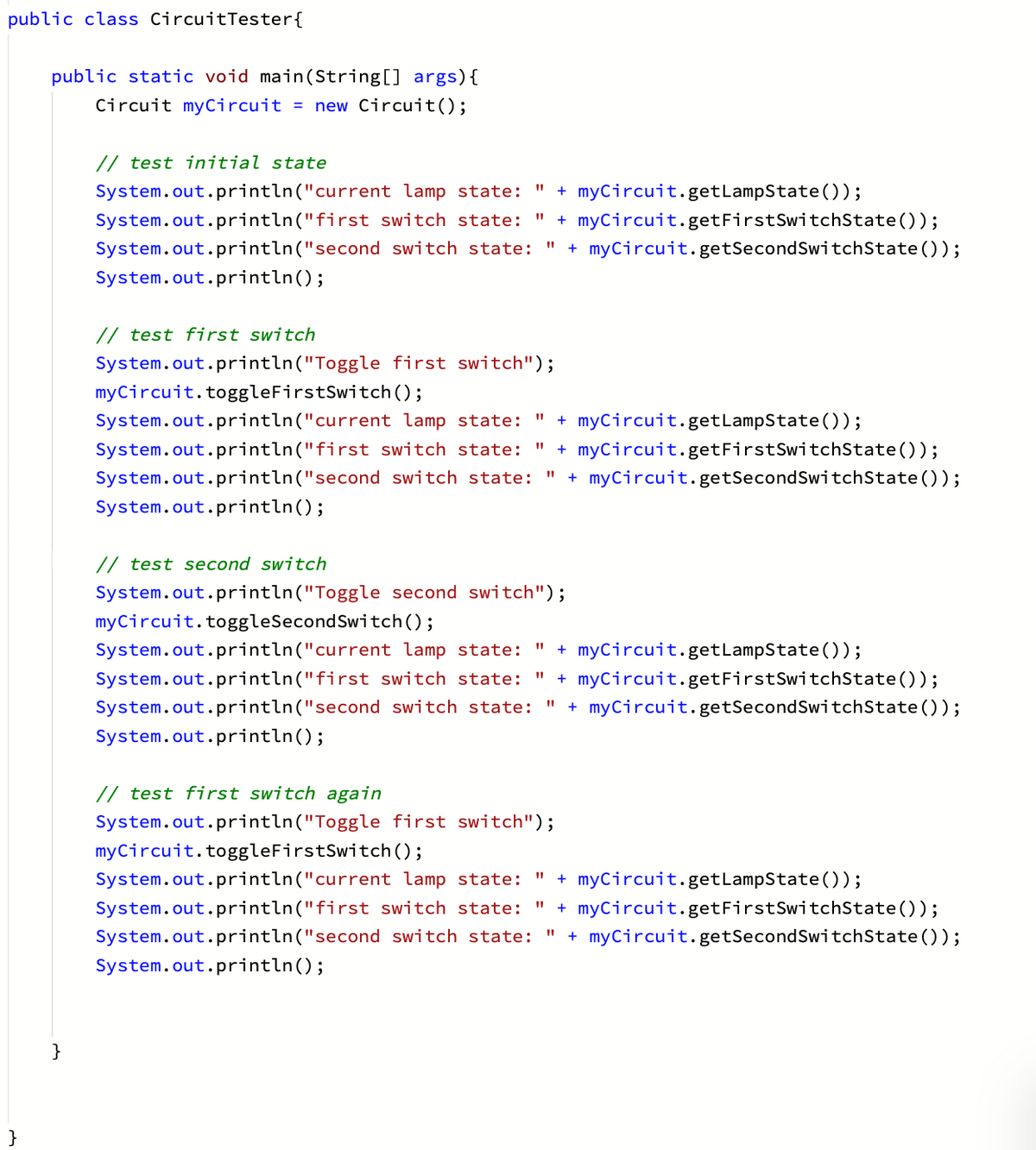 public class CircuitTester{
public static void main(String[] args){
Circuit myCircuit = new Circuit();
// test initial state
+ myCircuit.getLampState());
+ myCircuit.getFirstSwitchState());
System.out.println("current lamp state:
System.out.println("first switch state:
%3D
System.out.println("second switch state:
+ myCircuit.getSecondSwitchState());
%3D
System.out.println();
// test first switch
System.out.println("Toggle first switch");
myCircuit.toggleFirstSwitch ();
+ myCircuit.getLampState());
+ myCircuit.getFirstSwitchState());
+ myCircuit.getSecondSwitchState ());
System.out.println("current lamp state:
System.out.println("first switch state:
System.out.println("second switch state:
%3D
System.out.println();
// test second switch
System.out.println("Toggle second switch");
myCircuit.toggleSecondSwitch();
System.out.println("current lamp state: "
+ myCircuit.getLampState());
System.out.println("first switch state:
+ myCircuit.getFirstSwitchState());
System.out.println("second switch state:
+ myCircuit. getSecondSwitchState ());
%3D
System.out.println();
// test first switch again
System.out.println("Toggle first switch");
myCircuit.toggleFirstSwitch ();
System.out.println("current lamp state:
%3D
+ myCircuit.getLampState());
+ myCircuit.getFirstSwitchState());
+ myCircuit.getSecondSwitchState ());
System.out.println("first switch state:
System.out.println("second switch state:
System.out.println();
}
}
