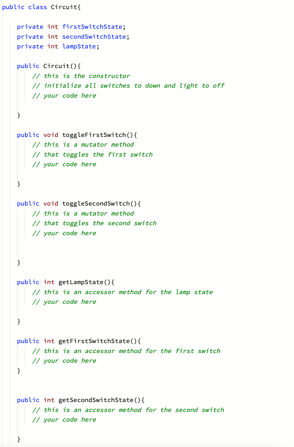 public class Circuit{
private int firstSwitchState;
private int secondSwitchState;
private int lampState;
public Circuit(){
// this is the constructor
// initialize all switches to down and light to off
// your code here
}
public void toggleFirstSwitch(){
// this is a mutator method
// that toggles the first switch
// your code here
public void toggleSecondSwitch(){
// this is a mutator method
// that toggles the second switch
// your code here
}
public int getLampState ( ) {
// this is an accessor method for the lamp state
// your code here
}
public int getFirstSwitchState(){
// this is an accessor method for the first switch
// your code here
}
public int getSecondSwitchState(){
// this is an accessor method for the second switch
// your code here
}
