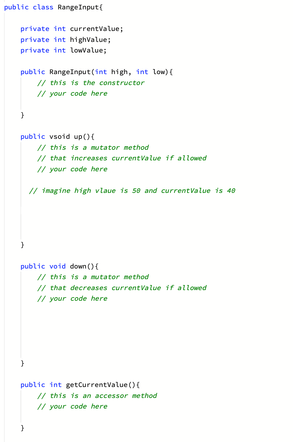 public class RangeInput{
private int currentValue;
private int highValue;
private int lowValue;
public RangeInput(int high, int low){
// this is the constructor
// your code here
}
public vsoid up(){
// this is a mutator method
// that increases currentValue if allowed
// your code here
// imagine high vlaue is 50 and currentValue is 40
}
public void down (){
// this is a mutator method
// that decreases currentValue if allowed
// your code here
}
public int getCurrentValue (){
// this is an accessor method
// your code here
}
