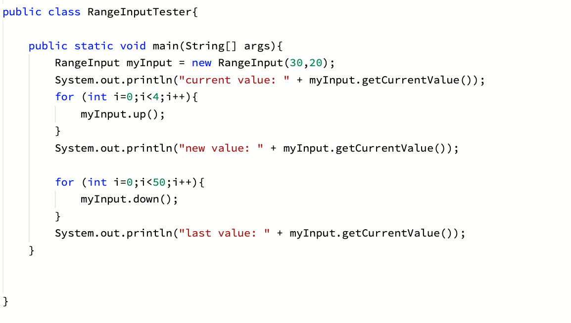 public class RangeInputTester{
public static void main(String[] args){
RangeInput myInput = new RangeInput (30,20);
System.out.println("current value: " + myInput.getCurrentValue ());
for (int i=0;i<4;i++){
myInput.up();
}
System.out.println("new value:
+ myInput.getCurrentValue());
for (int i=0;i<50;i++){
myInput.down ();
}
System.out.println("last value:
+ myInput.getCurrentValue());
%3D
}
}
