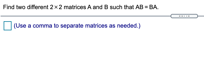 Find two different 2x2 matrices A and B such that AB = BA.
%3D
---
(Use a comma to separate matrices as needed.)
