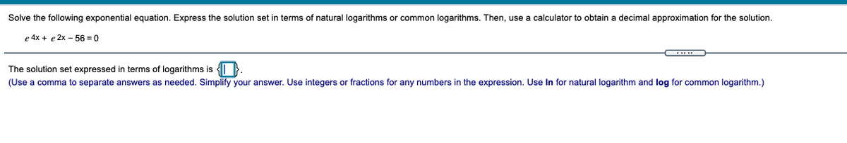 Solve the following exponential equation. Express the solution set in terms of natural logarithms or common logarithms. Then, use
calculator to obtain
decimal approximation for the solution.
e 4x + e 2x – 56 = 0
The solution set expressed in terms of logarithms is {i }.
(Use a comma to separate answers as needed. Simplify your answer. Use integers or fractions for any numbers in the expression. Use In for natural logarithm and log for common logarithm.)
