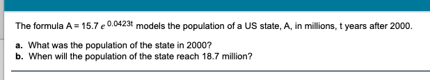 The formula A = 15.7 e 0.0423t models the population of a US state, A, in millions, t years after 2000.
a. What was the population of the state in 2000?
b. When will the population of the state reach 18.7 million?
