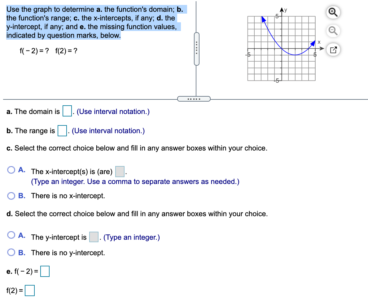 Use the graph to determine a. the function's domain; b.
the function's range; c. the x-intercepts, if any; d. the
y-intercept, if any; and e. the missing function values,
indicated by question marks, below.
5-
f(- 2) = ? f(2) = ?
15-
a. The domain is |. (Use interval notation.)
b. The range is
(Use interval notation.)
c. Select the correct choice below and fill in any answer boxes within your choice.
A. The x-intercept(s) is (are)-
(Type an integer. Use a comma to separate answers as needed.)
B. There is no x-intercept.
d. Select the correct choice below and fill in any answer boxes within your choice.
O A. The y-intercept is
· (Type an integer.)
O B. There is no y-intercept.
e. f(- 2) =
f(2) =D
....
