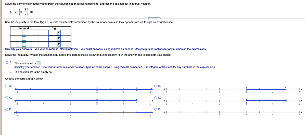 Solve the polynomial inequality and graph the solution set on a real number line. Express the solution set in interval notation.
(3 ->
<0
-..-.
Use the inequality in the form f(x) < 0, to write the intervals determined by the boundary points as they appear from left to right on a number line.
Interval
Sign
(Simplify your answers. Type your answers in interval notation. Type exact answers, using radicals as needed. Use integers or fractions for any numbers in the expressions.)
Solve the inequality. What is the solution set? Select the correct choice below and, if necessary, fill in the answer box to complete your choice.
O A. The solution set is.
(Simplify your answer. Type your answer in interval notation. Type an exact answer, using radicals as needed. Use integers or fractions for any numbers in the expression.)
O B. The solution set is the empty set.
Choose the correct graph below.
O A.
В.
+
2
1
4
OC.
+>
2
OE.
OF.
1
2
4
