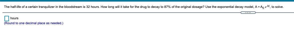 The half-life of a certain tranquilizer in the bloodstream is 32 hours. How long will it take for the drug to decay to 87% of the original dosage? Use the exponential decay model, A = A, e kt, to solve.
|hours
(Round to one decimal place as needed.)
