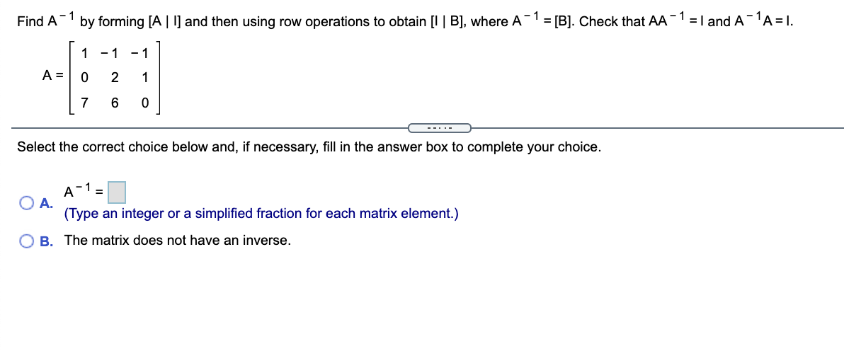 Find A-1
by forming [A | ] and then using row operations to obtain [I | B], where A-1 = [B]. Check that AA-1 =I and A -1A = 1.
1 -1 - 1
A =
2
1
7
---.-
Select the correct choice below and, if necessary, fill in the answer box to complete your choice.
- 1
A
O A.
(Type an integer or a simplified fraction for each matrix element.)
%3D
O B. The matrix does not have an inverse.
