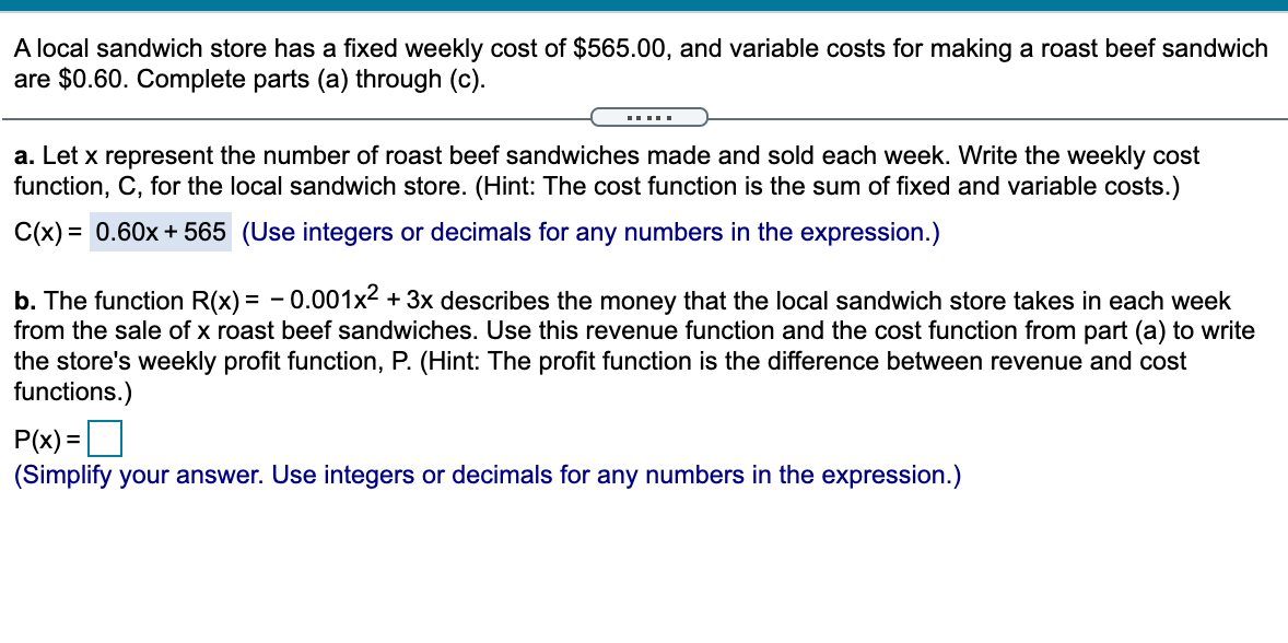 A local sandwich store has a fixed weekly cost of $565.00, and variable costs for making a roast beef sandwich
are $0.60. Complete parts (a) through (c).
a. Let x represent the number of roast beef sandwiches made and sold each week. Write the weekly cost
function, C, for the local sandwich store. (Hint: The cost function is the sum of fixed and variable costs.)
C(x) = 0.60x + 565 (Use integers or decimals for any numbers in the expression.)
%3D
b. The function R(x) = - 0.001x2 + 3x describes the money that the local sandwich store takes in each week
from the sale of x roast beef sandwiches. Use this revenue function and the cost function from part (a) to write
the store's weekly profit function, P. (Hint: The profit function is the difference between revenue and cost
functions.)
P(x) =]
(Simplify your answer. Use integers or decimals for any numbers in the expression.)

