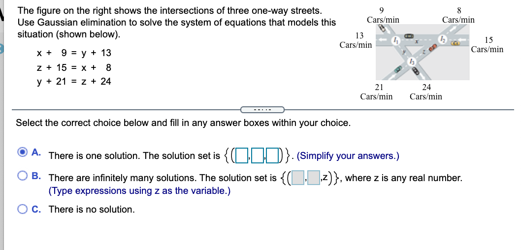 The figure on the right shows the intersections of three one-way streets.
Use Gaussian elimination to solve the system of equations that models this
situation (shown below).
8
Cars/min
Cars/min
13
Cars/min
15
Cars/min
x + 9 = y + 13
z + 15 = x +
y + 21 = z + 24
21
24
Cars/min
Cars/min
--..-
Select the correct choice below and fill in any answer boxes within your choice.
A. There is one solution. The solution set is {( | | D} (Simplify your answers.)
O B. There are infinitely many solutions. The solution set is {( I z)}, where z is any real number.
(Type expressions using z as the variable.)
O C. There is no solution.
