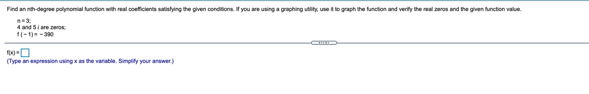 Find an nth-degree polynomial function with real coefficients satisfying the given conditions. If you are using a graphing utility, use it to graph the function and verify the real zeros and the given function value.
n= 3;
4 and 5 i are zeros;
f(- 1) = - 390
f(x) =O
(Type an expression using x as the variable. Simplify your answer.)
